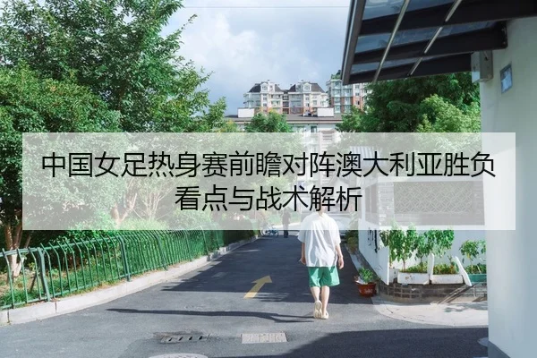 中国女足热身赛前瞻对阵澳大利亚胜负看点与战术解析