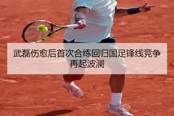 武磊伤愈后首次合练回归国足锋线竞争再起波澜