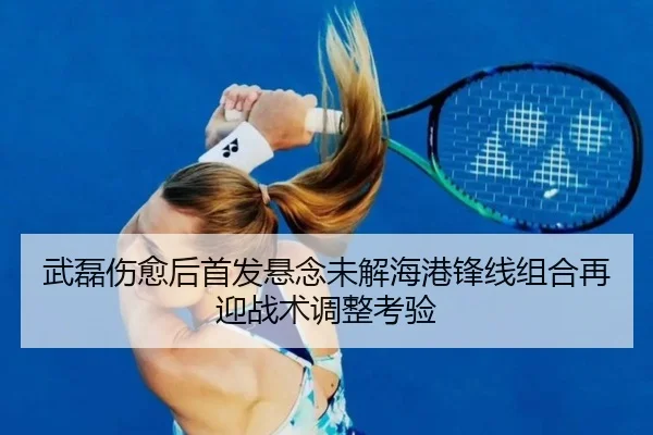 武磊伤愈后首发悬念未解海港锋线组合再迎战术调整考验
